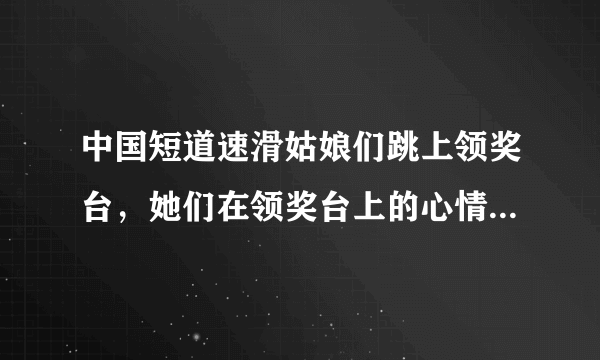 中国短道速滑姑娘们跳上领奖台，她们在领奖台上的心情是怎样的？