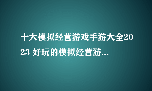 十大模拟经营游戏手游大全2023 好玩的模拟经营游戏下载推荐