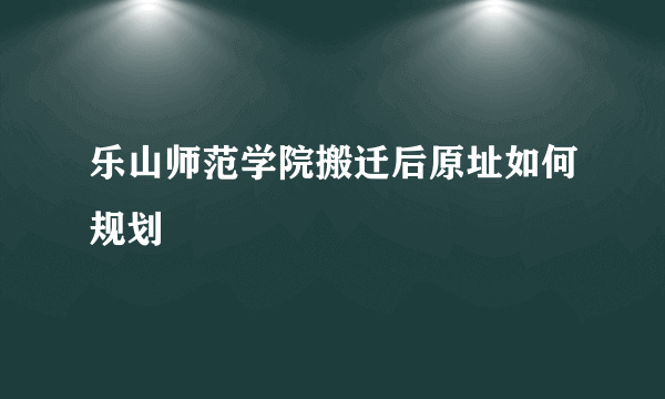 乐山师范学院搬迁后原址如何规划