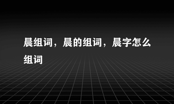 晨组词，晨的组词，晨字怎么组词