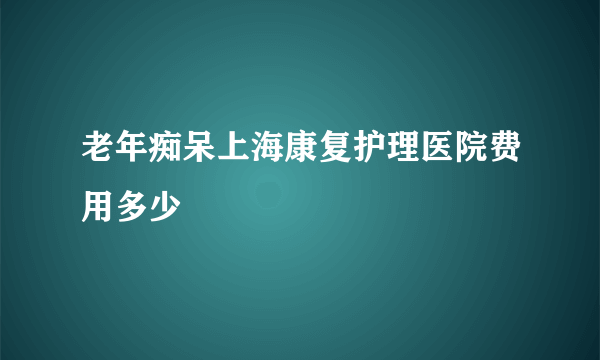 老年痴呆上海康复护理医院费用多少