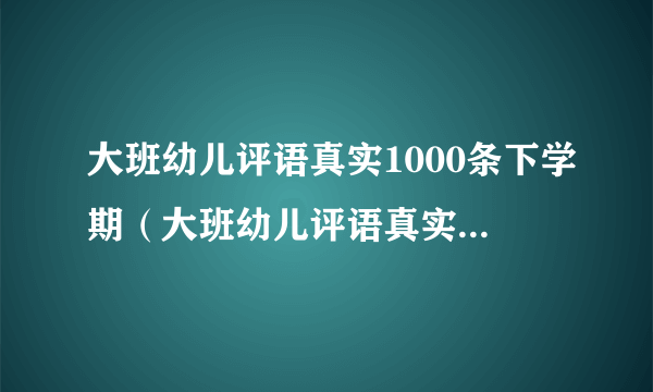 大班幼儿评语真实1000条下学期（大班幼儿评语真实1000条）