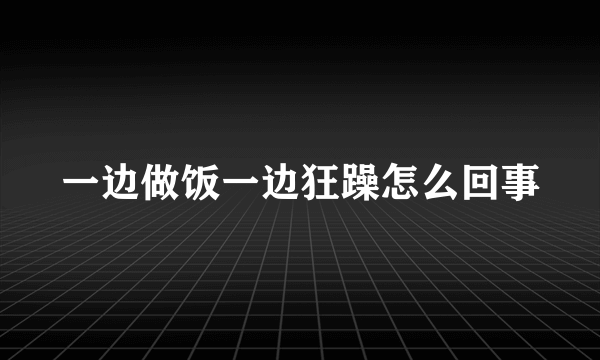 一边做饭一边狂躁怎么回事