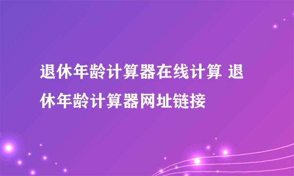 退休年龄计算器在线计算 退休年龄计算器网址链接