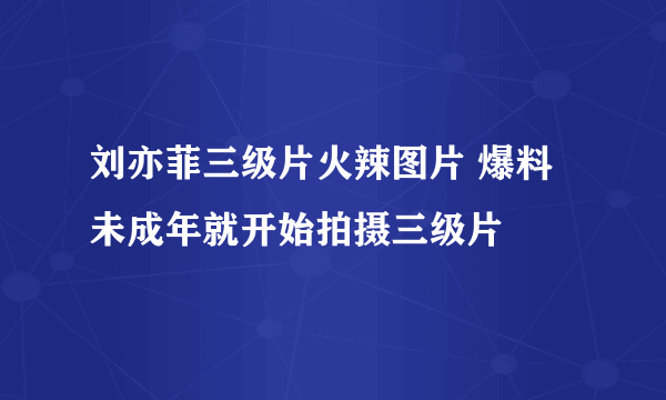 刘亦菲三级片火辣图片 爆料未成年就开始拍摄三级片