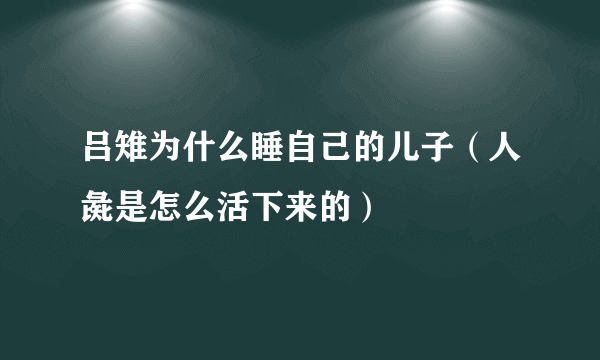 吕雉为什么睡自己的儿子（人彘是怎么活下来的）