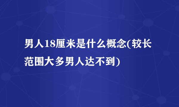 男人18厘米是什么概念(较长范围大多男人达不到)