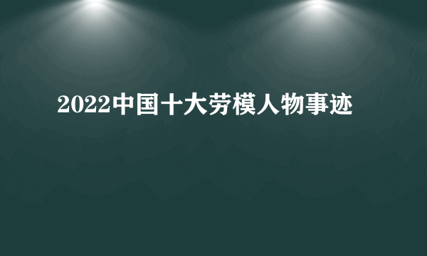 2022中国十大劳模人物事迹