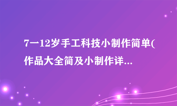 7一12岁手工科技小制作简单(作品大全简及小制作详细教程）-飞外网