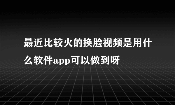 最近比较火的换脸视频是用什么软件app可以做到呀