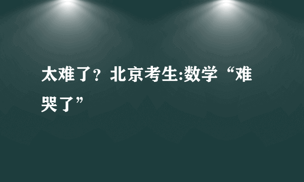 太难了？北京考生:数学“难哭了”