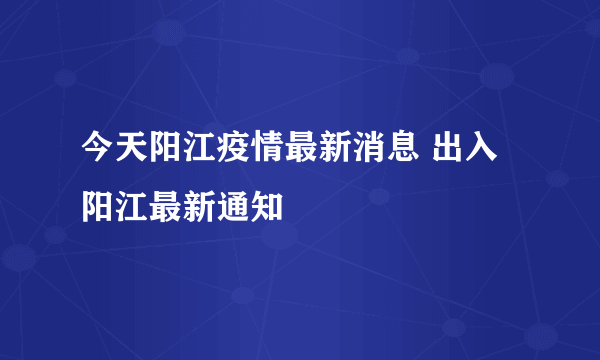 今天阳江疫情最新消息 出入阳江最新通知