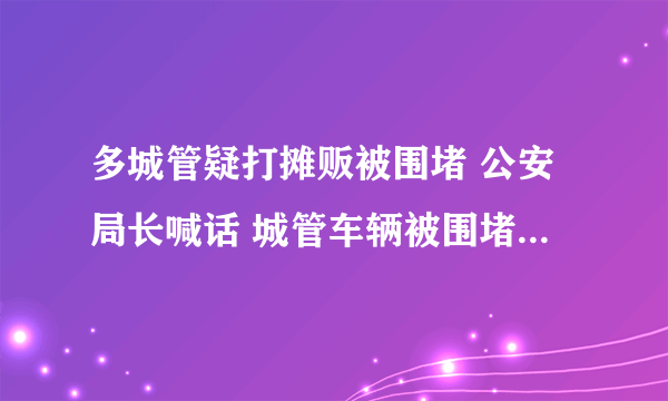 多城管疑打摊贩被围堵 公安局长喊话 城管车辆被围堵究竟发生了什么？