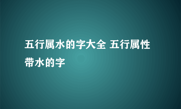 五行属水的字大全 五行属性带水的字