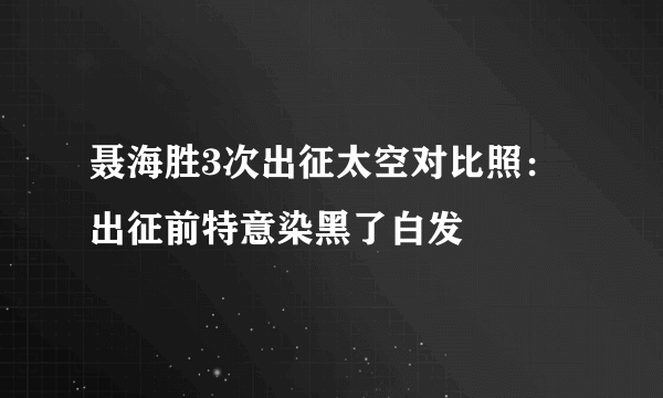 聂海胜3次出征太空对比照：出征前特意染黑了白发