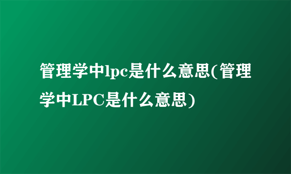 管理学中lpc是什么意思(管理学中LPC是什么意思)