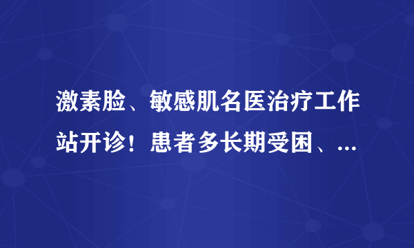 激素脸、敏感肌名医治疗工作站开诊！患者多长期受困、找不到突破口，张海龙教授一一解难！