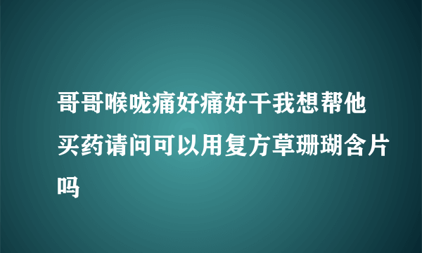 哥哥喉咙痛好痛好干我想帮他买药请问可以用复方草珊瑚含片吗