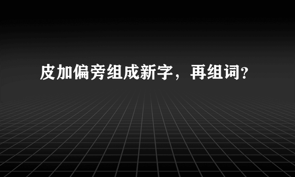 皮加偏旁组成新字，再组词？