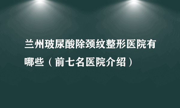 兰州玻尿酸除颈纹整形医院有哪些（前七名医院介绍）