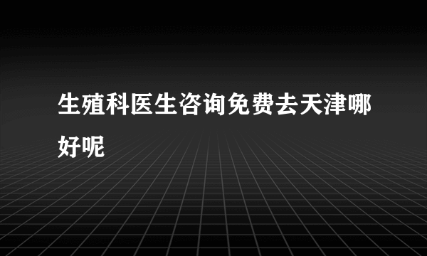 生殖科医生咨询免费去天津哪好呢