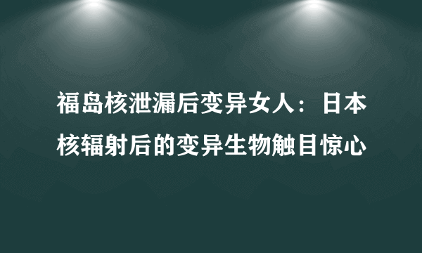 福岛核泄漏后变异女人：日本核辐射后的变异生物触目惊心