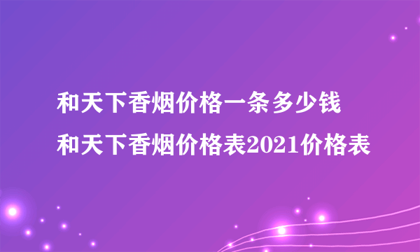 和天下香烟价格一条多少钱 和天下香烟价格表2021价格表