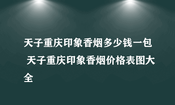 天子重庆印象香烟多少钱一包 天子重庆印象香烟价格表图大全