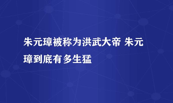 朱元璋被称为洪武大帝 朱元璋到底有多生猛