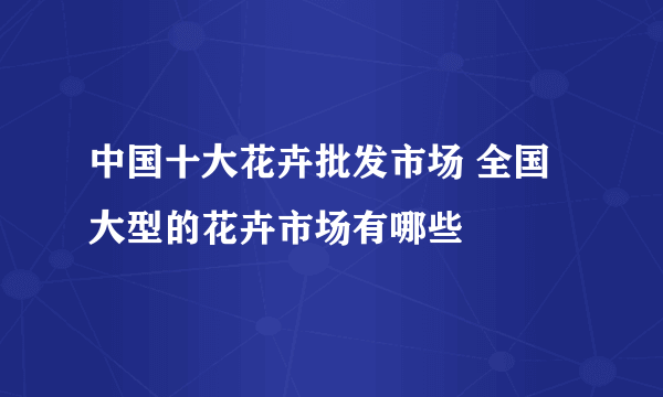 中国十大花卉批发市场 全国大型的花卉市场有哪些