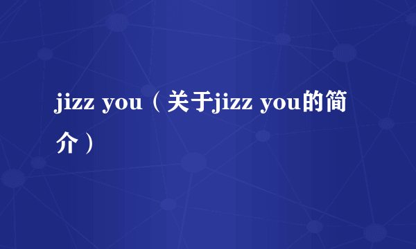 jizz you（关于jizz you的简介）