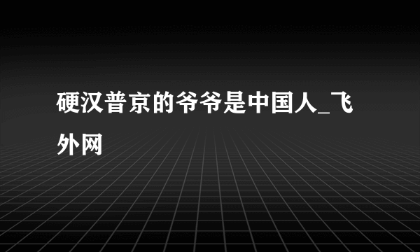 硬汉普京的爷爷是中国人_飞外网