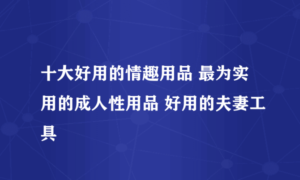 十大好用的情趣用品 最为实用的成人性用品 好用的夫妻工具