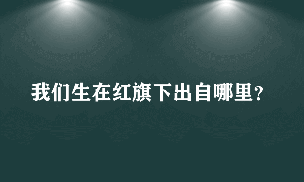 我们生在红旗下出自哪里？