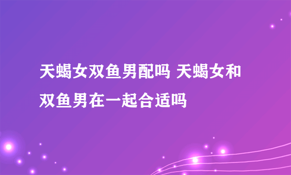 天蝎女双鱼男配吗 天蝎女和双鱼男在一起合适吗