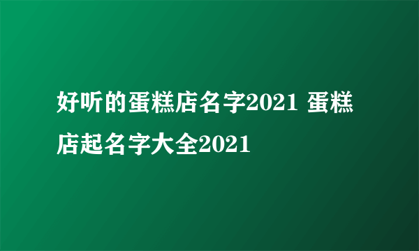 好听的蛋糕店名字2021 蛋糕店起名字大全2021