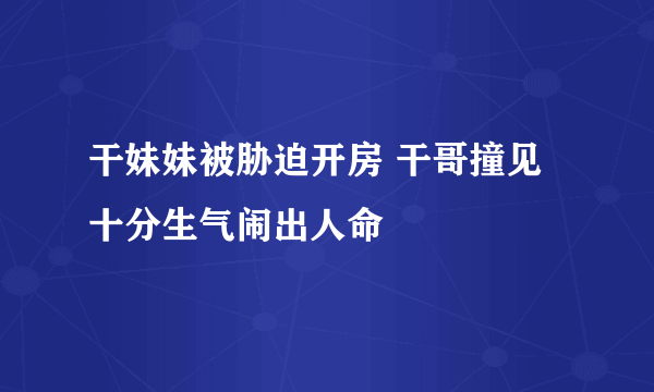 干妹妹被胁迫开房 干哥撞见十分生气闹出人命