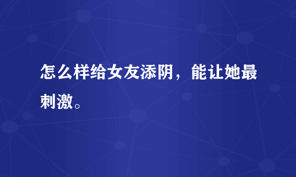 怎么样给女友添阴，能让她最刺激。