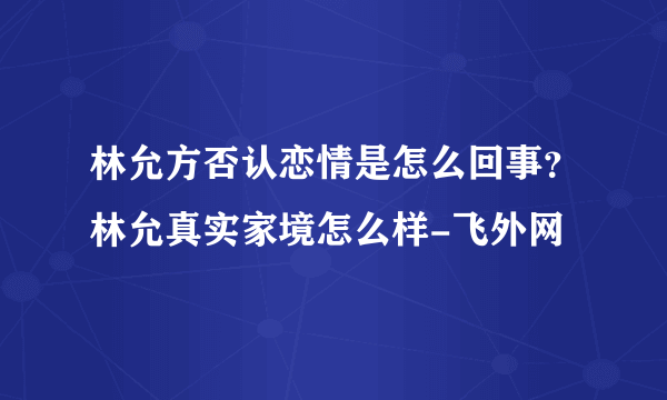 林允方否认恋情是怎么回事？林允真实家境怎么样-飞外网