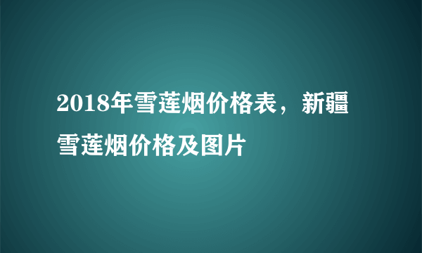 2018年雪莲烟价格表，新疆雪莲烟价格及图片