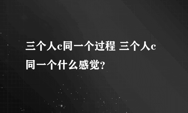 三个人c同一个过程 三个人c同一个什么感觉？