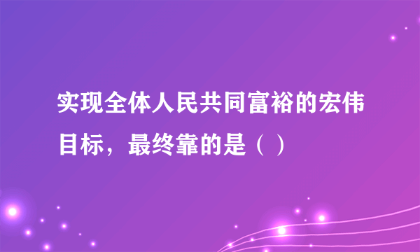 实现全体人民共同富裕的宏伟目标，最终靠的是（）