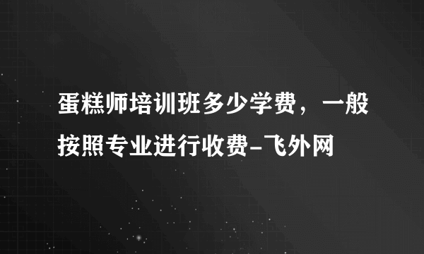 蛋糕师培训班多少学费，一般按照专业进行收费-飞外网