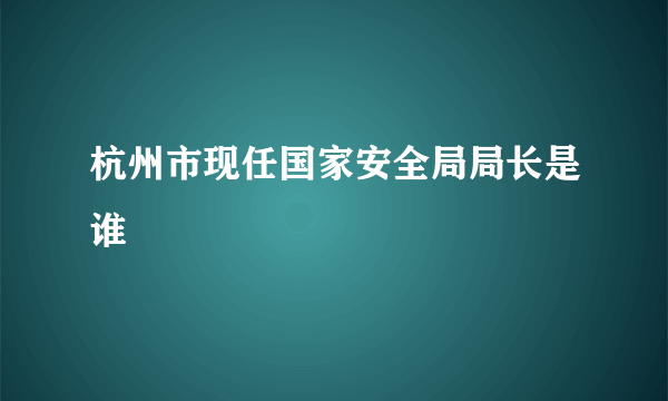 杭州市现任国家安全局局长是谁