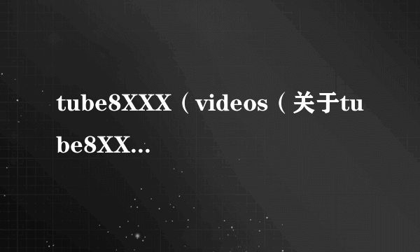 tube8XXX（videos（关于tube8XXXvideos的简介））
