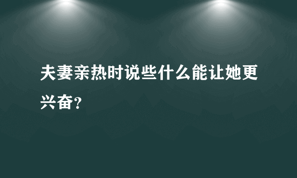 夫妻亲热时说些什么能让她更兴奋？