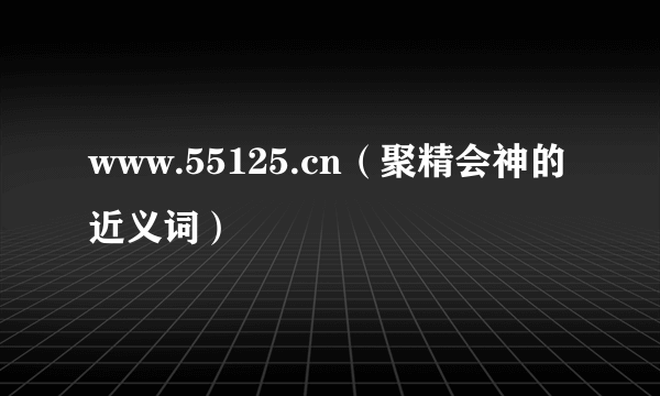 www.55125.cn（聚精会神的近义词）