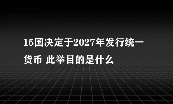 15国决定于2027年发行统一货币 此举目的是什么