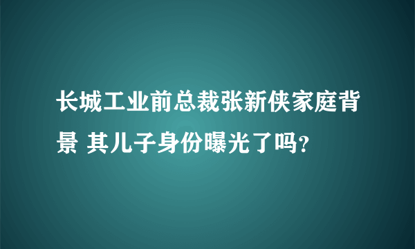 长城工业前总裁张新侠家庭背景 其儿子身份曝光了吗？