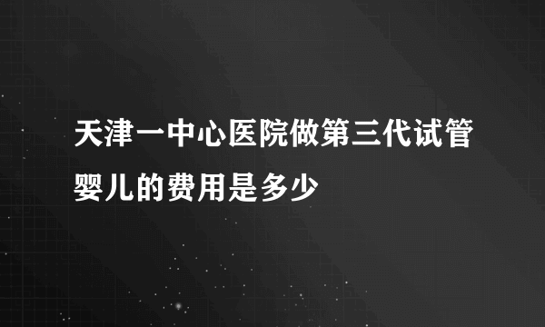 天津一中心医院做第三代试管婴儿的费用是多少